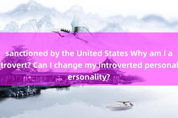 sanctioned by the United States Why am I an introvert? Can I change my introverted personality?