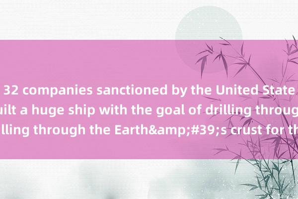 32 companies sanctioned by the United States Our country has built a huge ship with the goal of drilling through the Earth&#39;s crust for the first time!