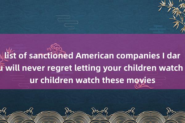 list of sanctioned American companies I dare say that you will never regret letting your children watch these movies