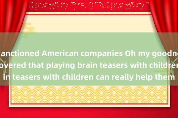 sanctioned American companies Oh my goodness! I recently discovered that playing brain teasers with children can really help them