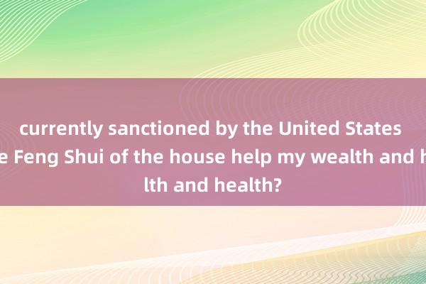 currently sanctioned by the United States Can the Feng Shui of the house help my wealth and health?