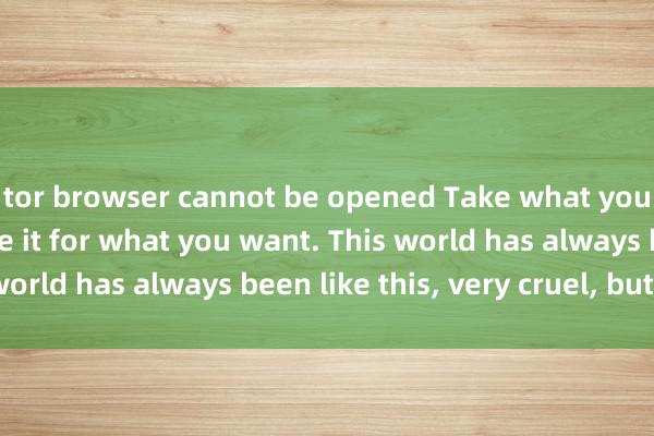 tor browser cannot be opened Take what you have and exchange it for what you want. This world has always been like this, very cruel, but fair.