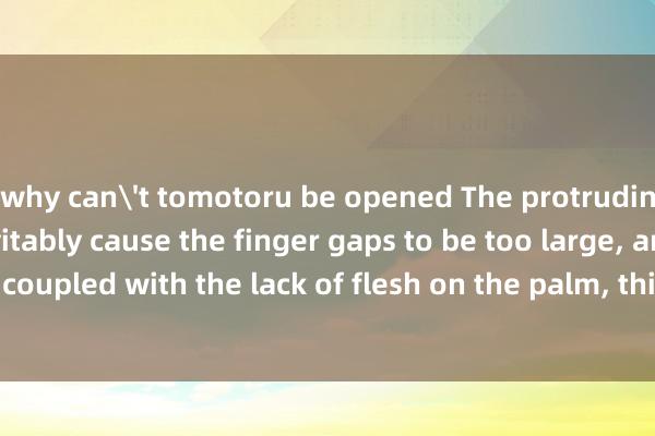 why can't tomotoru be opened The protruding knuckles will inevitably cause the finger gaps to be too large, and coupled with the lack of flesh on the palm, this is a very typical leakage.