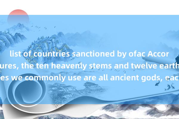 list of countries sanctioned by ofac According to Taoist scriptures, the ten heavenly stems and twelve earthly branches we commonly use are all ancient gods, each with their corresponding names.